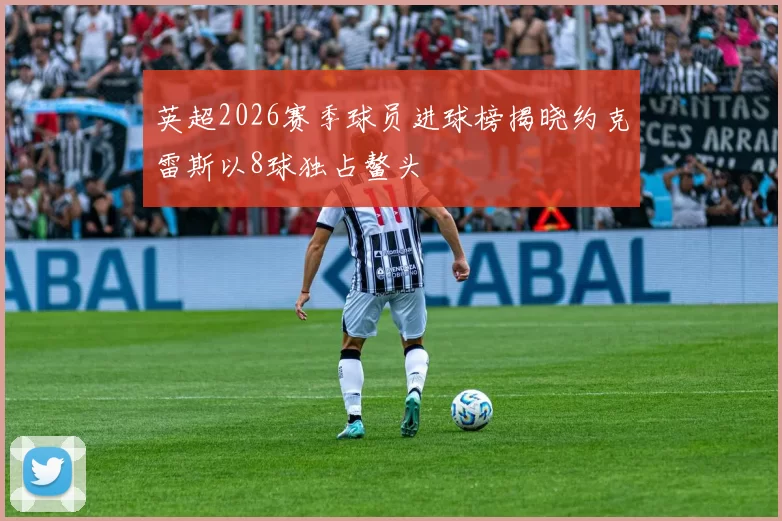 英超2026赛季球员进球榜揭晓约克雷斯以8球独占鳌头