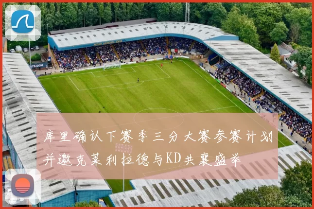 库里确认下赛季三分大赛参赛计划并邀克莱利拉德与KD共襄盛举