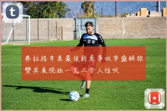 弗拉格年度最佳新秀争议华盛顿称赞其表现独一无二令人惊叹
