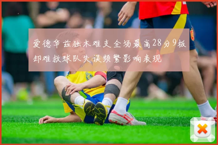爱德华兹独木难支全场最高28分9板却难救球队失误频繁影响表现