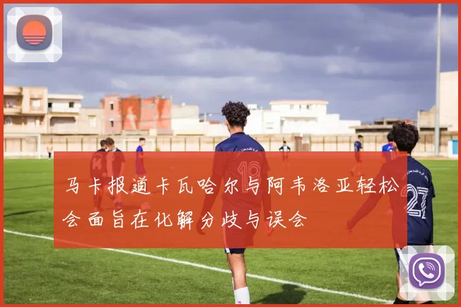 马卡报道卡瓦哈尔与阿韦洛亚轻松会面旨在化解分歧与误会