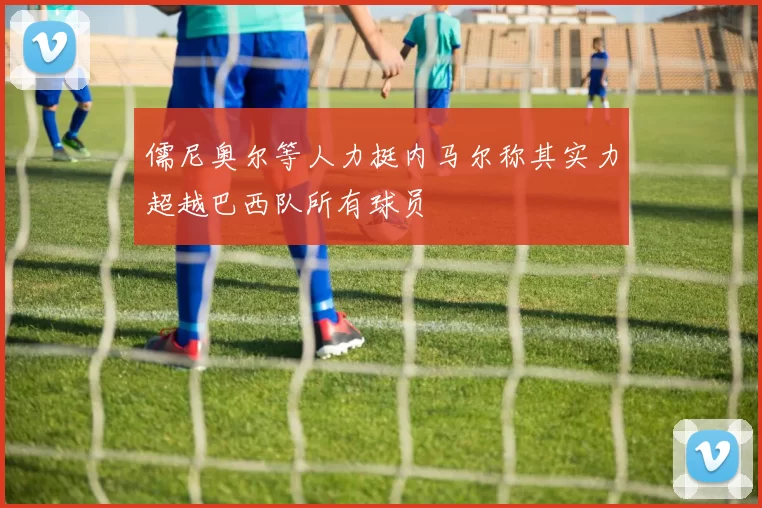 儒尼奥尔等人力挺内马尔称其实力超越巴西队所有球员