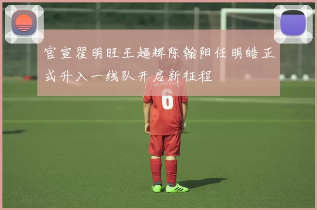官宣翟明旺王超辉陈翰阳任明皓正式升入一线队开启新征程