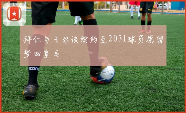 拜仁与卡尔谈续约至2031球员愿留梦回皇马