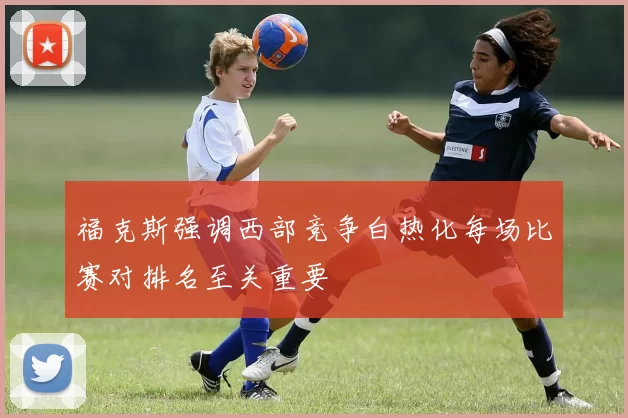 福克斯强调西部竞争白热化每场比赛对排名至关重要