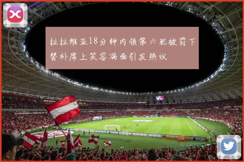 拉拉维亚18分钟内领第六犯被罚下替补席上笑容满面引发热议