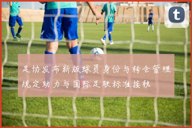 足协发布新版球员身份与转会管理规定助力与国际足联标准接轨