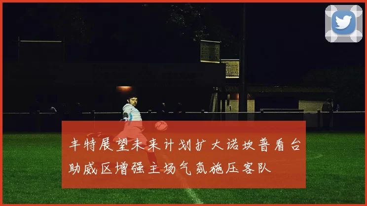 丰特展望未来计划扩大诺坎普看台助威区增强主场气氛施压客队