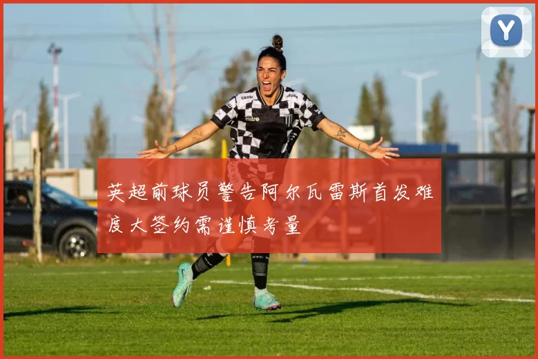 英超前球员警告阿尔瓦雷斯首发难度大签约需谨慎考量