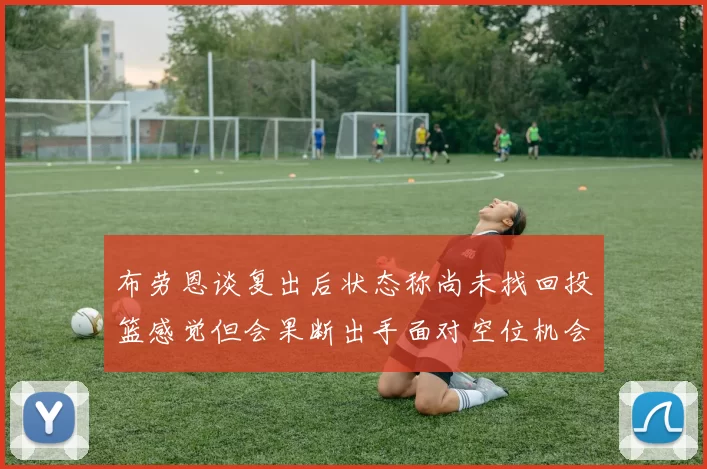 布劳恩谈复出后状态称尚未找回投篮感觉但会果断出手面对空位机会