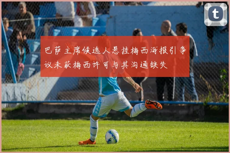 巴萨主席候选人悬挂梅西海报引争议未获梅西许可与其沟通缺失
