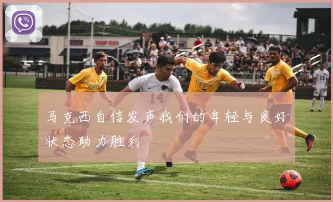 马克西自信发声我们的年轻与良好状态助力胜利